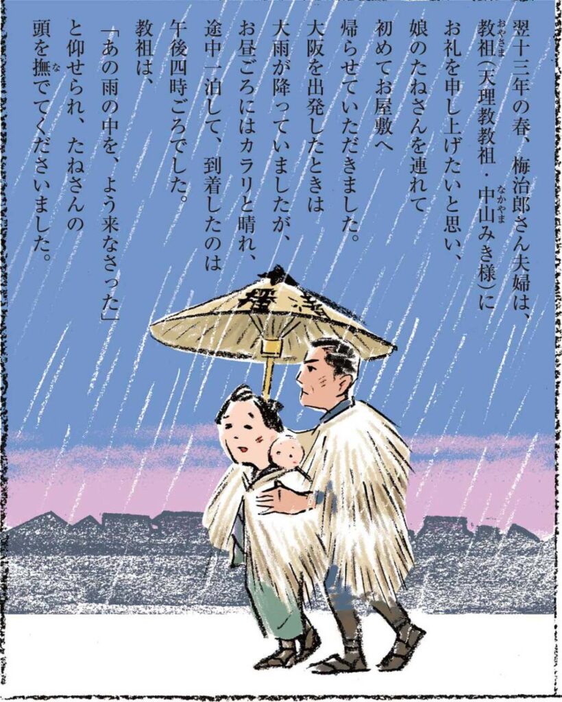 翌十三年の春、梅治郎さん夫婦は、教祖(天理教教祖・中山みき様)にお礼を申し上げたいと思い、娘のたねさんを連れて初めてお屋敷へ帰らせていただきました。大阪を出発したときは大雨が降っていましたが、お昼ごろにはカラリと晴れ、途中一泊して、到着したのは午後四時ごろでした。教祖は、「あの雨の中を、よう来なさった」と仰せられ、たねさんの頭を撫でてくださいました。