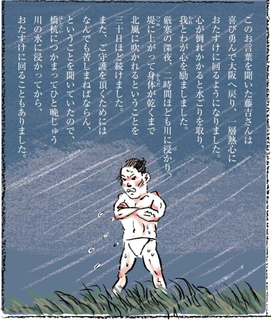 このお言葉を聞いた藤吉さんは喜び勇んで大阪へ戻り、一層熱心におたすけに回るようになりました。心が倒れかかると水ごりを取り、我とわが心を励ましました。厳寒の深夜、二時間ほども川に浸かり、堤に上がって身体が乾くまで北風に吹かれるということを三十日ほど続けました。また、ご守護を頂くためにはなんでも苦しまねばならん、ということを聞いていたので、橋杭につかまってひと晩じゅう川の水に浸かってから、おたすけに回ることもありました。